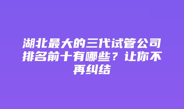 湖北最大的三代试管公司排名前十有哪些？让你不再纠结