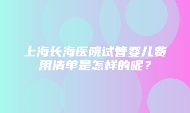 上海长海医院试管婴儿费用清单是怎样的呢？