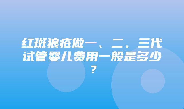 红斑狼疮做一、二、三代试管婴儿费用一般是多少？