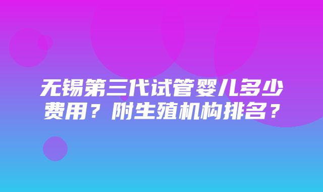 无锡第三代试管婴儿多少费用？附生殖机构排名？