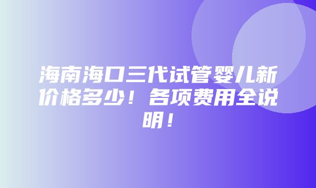 海南海口三代试管婴儿新价格多少！各项费用全说明！