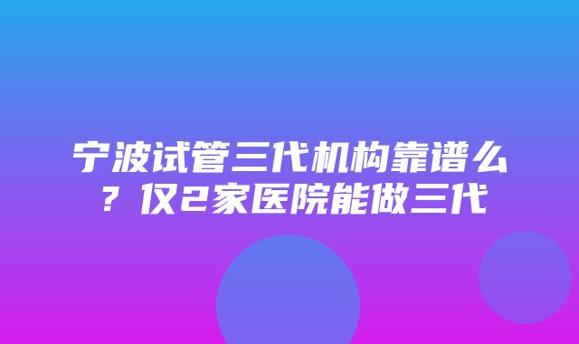 宁波试管三代机构靠谱么？仅2家医院能做三代