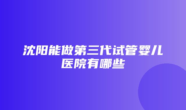 沈阳能做第三代试管婴儿医院有哪些