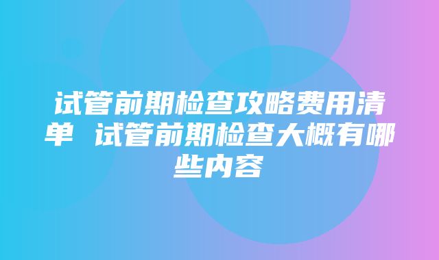 试管前期检查攻略费用清单 试管前期检查大概有哪些内容