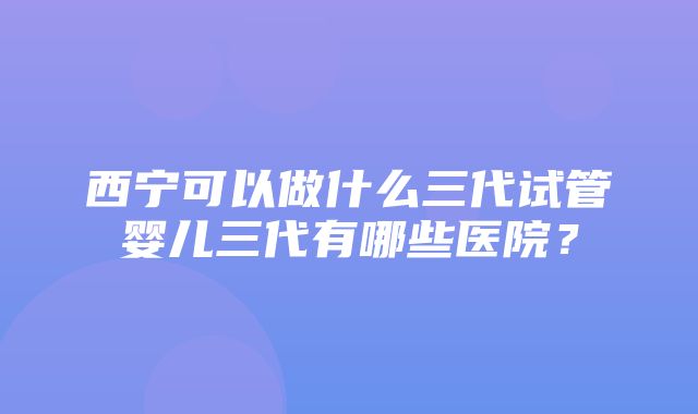 西宁可以做什么三代试管婴儿三代有哪些医院？