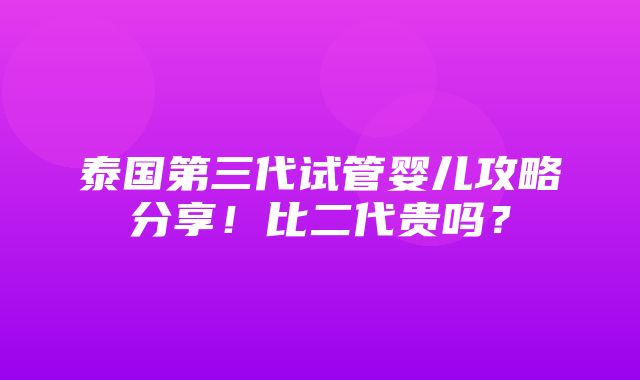 泰国第三代试管婴儿攻略分享！比二代贵吗？