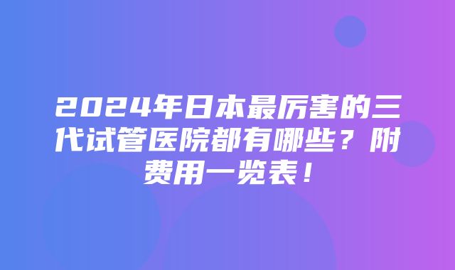 2024年日本最厉害的三代试管医院都有哪些？附费用一览表！