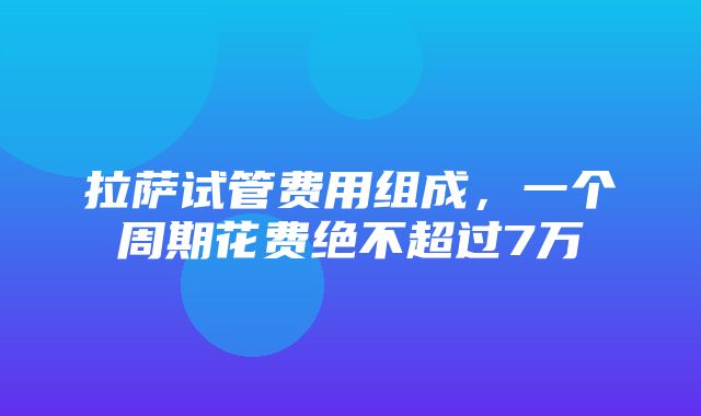 拉萨试管费用组成，一个周期花费绝不超过7万