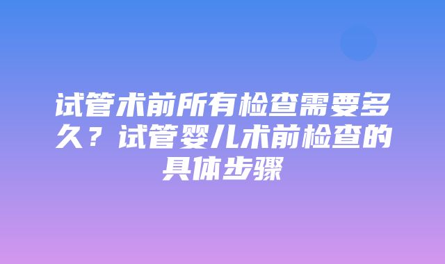 试管术前所有检查需要多久？试管婴儿术前检查的具体步骤