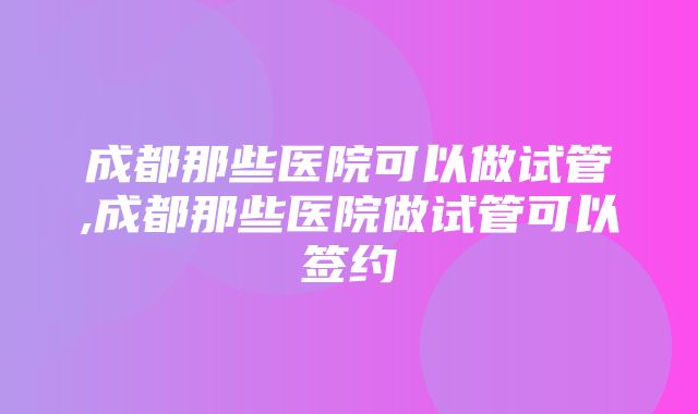 成都那些医院可以做试管,成都那些医院做试管可以签约