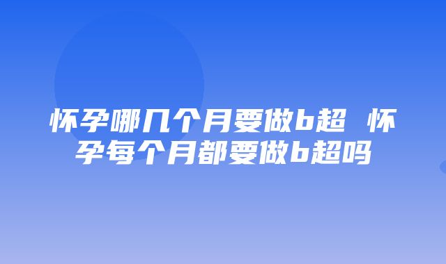 怀孕哪几个月要做b超 怀孕每个月都要做b超吗