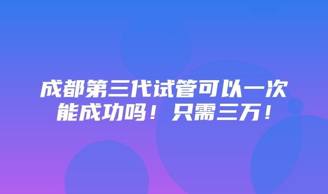 成都第三代试管可以一次能成功吗！只需三万！