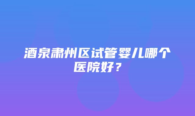 酒泉肃州区试管婴儿哪个医院好？