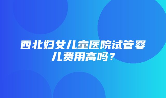 西北妇女儿童医院试管婴儿费用高吗？