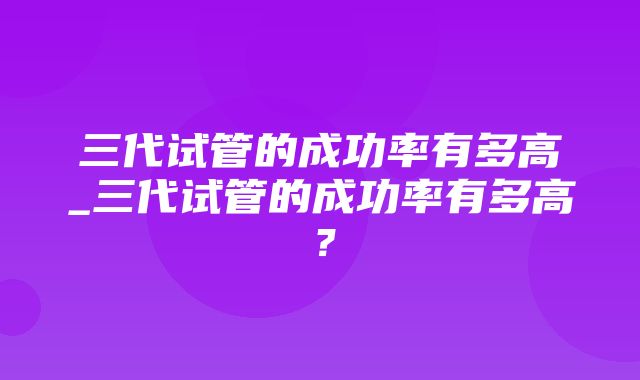 三代试管的成功率有多高_三代试管的成功率有多高？