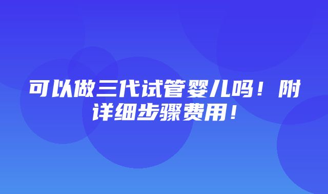 可以做三代试管婴儿吗！附详细步骤费用！