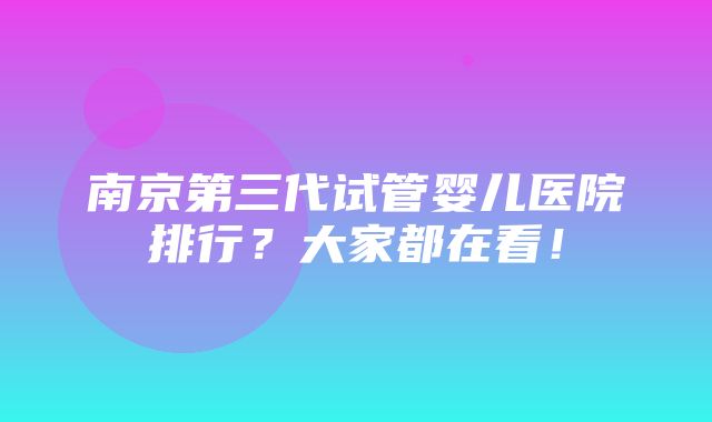 南京第三代试管婴儿医院排行？大家都在看！