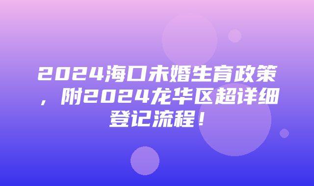 2024海口未婚生育政策，附2024龙华区超详细登记流程！