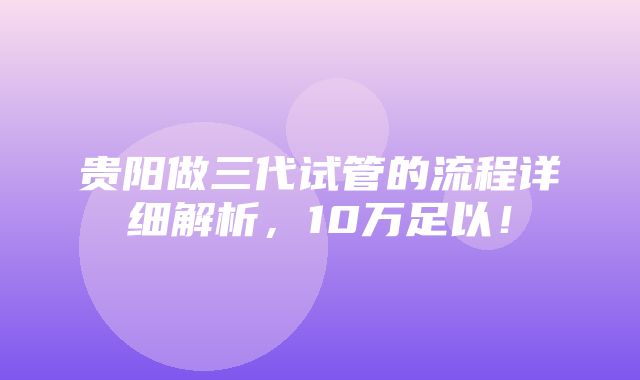 贵阳做三代试管的流程详细解析，10万足以！