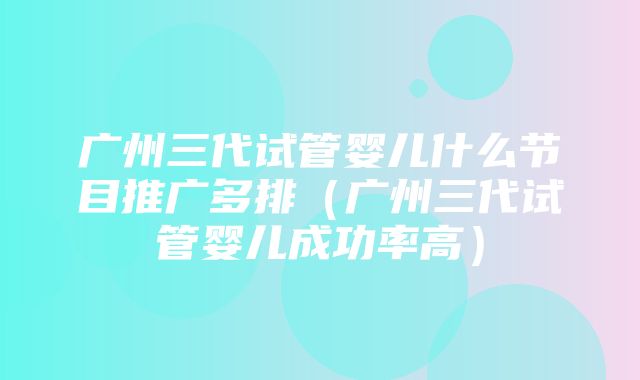 广州三代试管婴儿什么节目推广多排（广州三代试管婴儿成功率高）