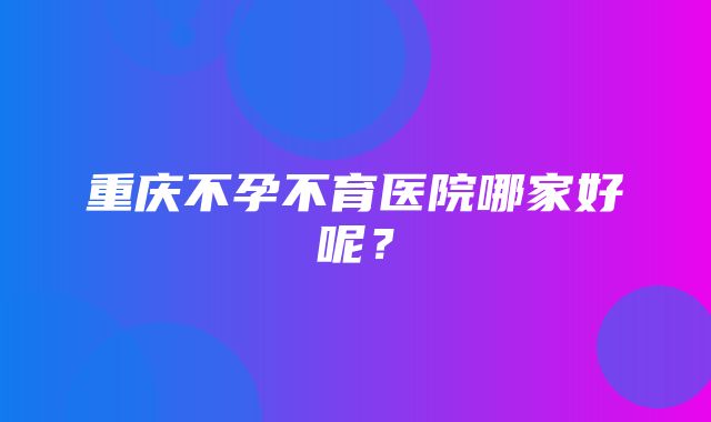 重庆不孕不育医院哪家好呢？