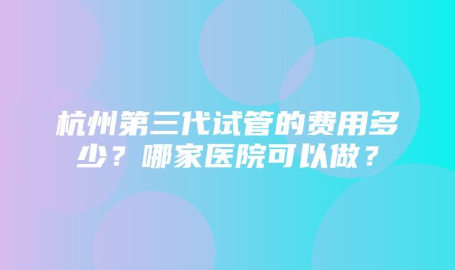 杭州第三代试管的费用多少？哪家医院可以做？