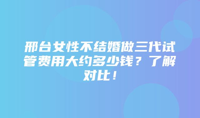 邢台女性不结婚做三代试管费用大约多少钱？了解对比！