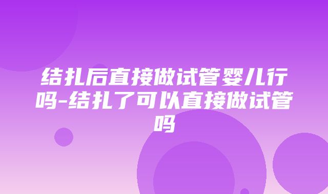 结扎后直接做试管婴儿行吗-结扎了可以直接做试管吗