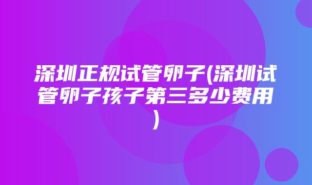 深圳正规试管卵子(深圳试管卵子孩子第三多少费用)