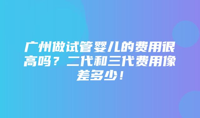 广州做试管婴儿的费用很高吗？二代和三代费用像差多少！