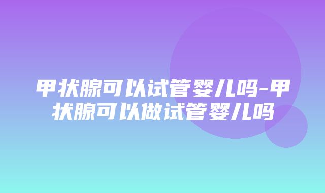 甲状腺可以试管婴儿吗-甲状腺可以做试管婴儿吗