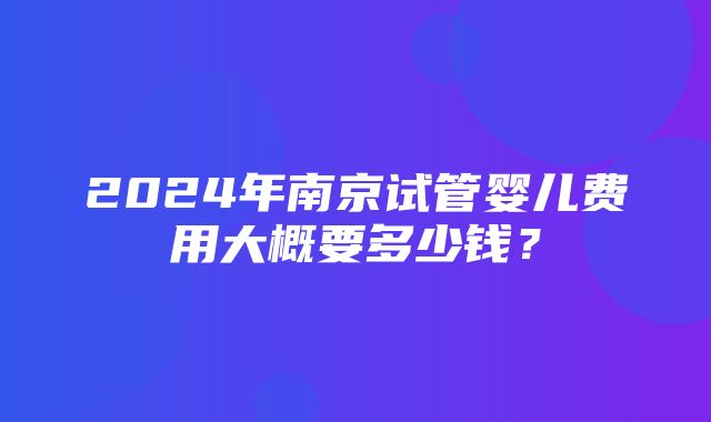 2024年南京试管婴儿费用大概要多少钱？