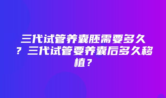 三代试管养囊胚需要多久？三代试管要养囊后多久移植？