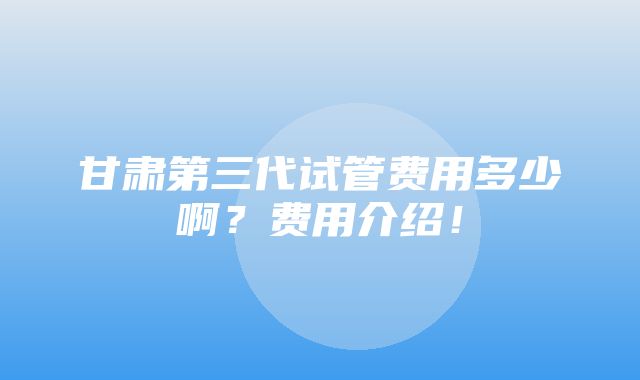 甘肃第三代试管费用多少啊？费用介绍！