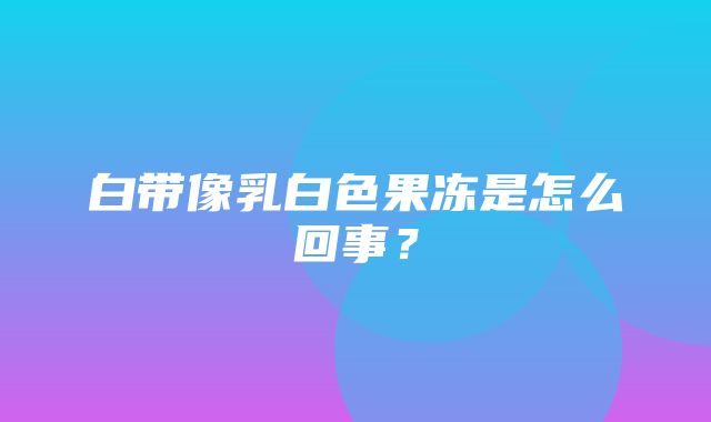 白带像乳白色果冻是怎么回事？