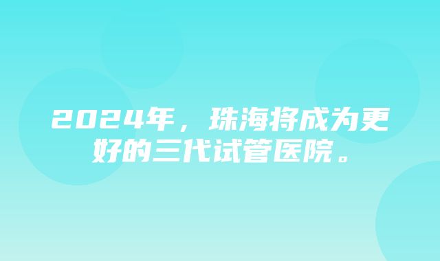 2024年，珠海将成为更好的三代试管医院。