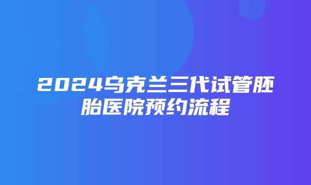 2024乌克兰三代试管胚胎医院预约流程