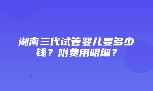 湖南三代试管婴儿要多少钱？附费用明细？