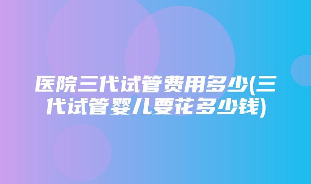 医院三代试管费用多少(三代试管婴儿要花多少钱)