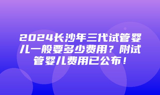 2024长沙年三代试管婴儿一般要多少费用？附试管婴儿费用已公布！