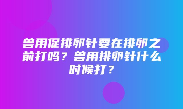 兽用促排卵针要在排卵之前打吗？兽用排卵针什么时候打？