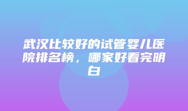 武汉比较好的试管婴儿医院排名榜，哪家好看完明白