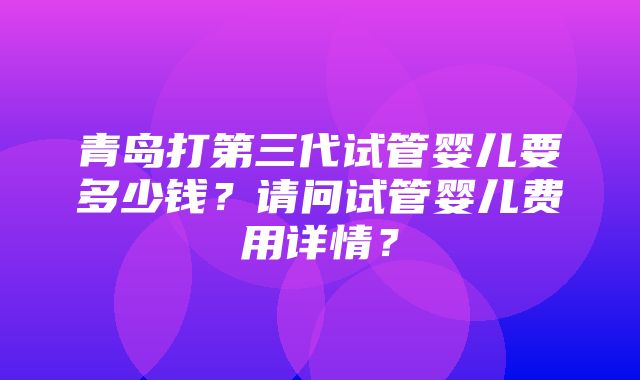 青岛打第三代试管婴儿要多少钱？请问试管婴儿费用详情？