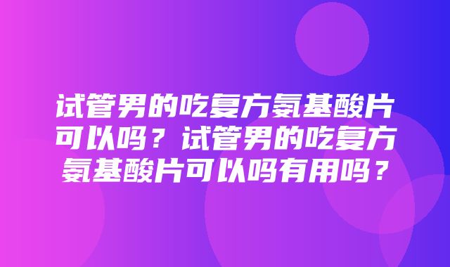 试管男的吃复方氨基酸片可以吗？试管男的吃复方氨基酸片可以吗有用吗？