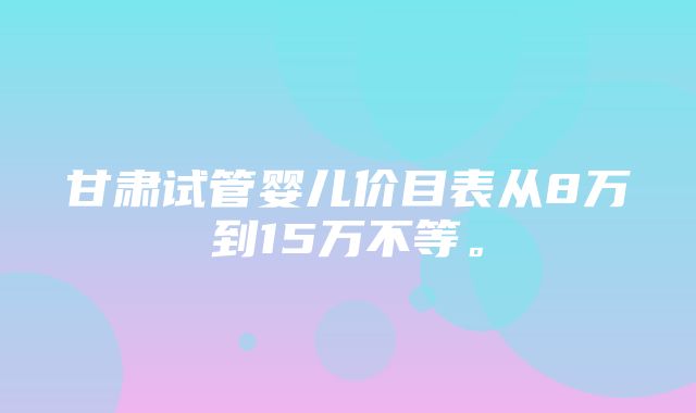 甘肃试管婴儿价目表从8万到15万不等。