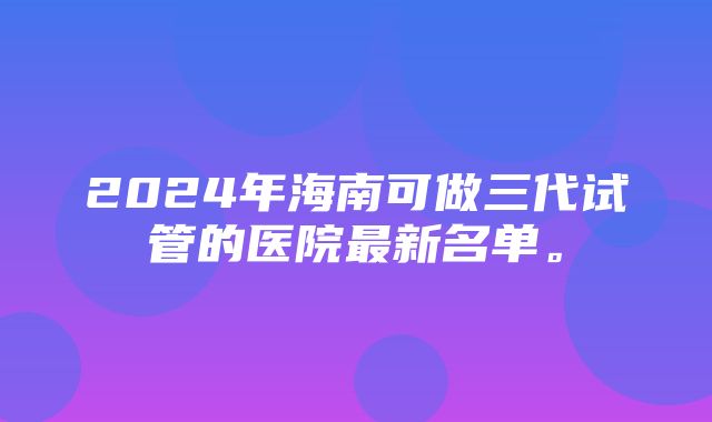 2024年海南可做三代试管的医院最新名单。