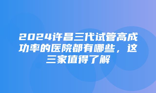 2024许昌三代试管高成功率的医院都有哪些，这三家值得了解