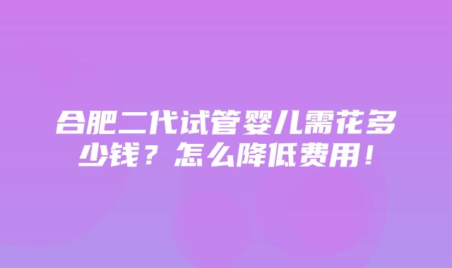 合肥二代试管婴儿需花多少钱？怎么降低费用！