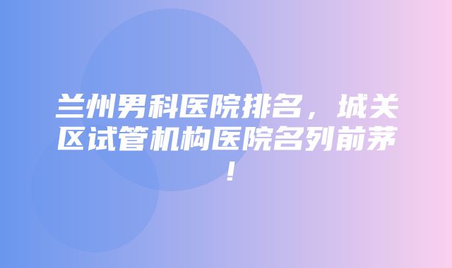 兰州男科医院排名，城关区试管机构医院名列前茅！