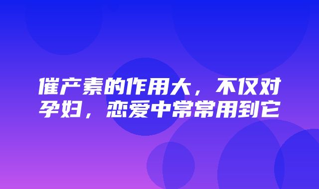 催产素的作用大，不仅对孕妇，恋爱中常常用到它